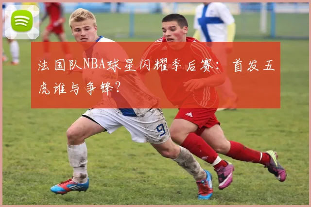 法国队NBA球星闪耀季后赛：首发五虎谁与争锋？