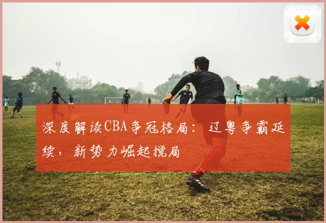 深度解读CBA争冠格局：辽粤争霸延续，新势力崛起搅局