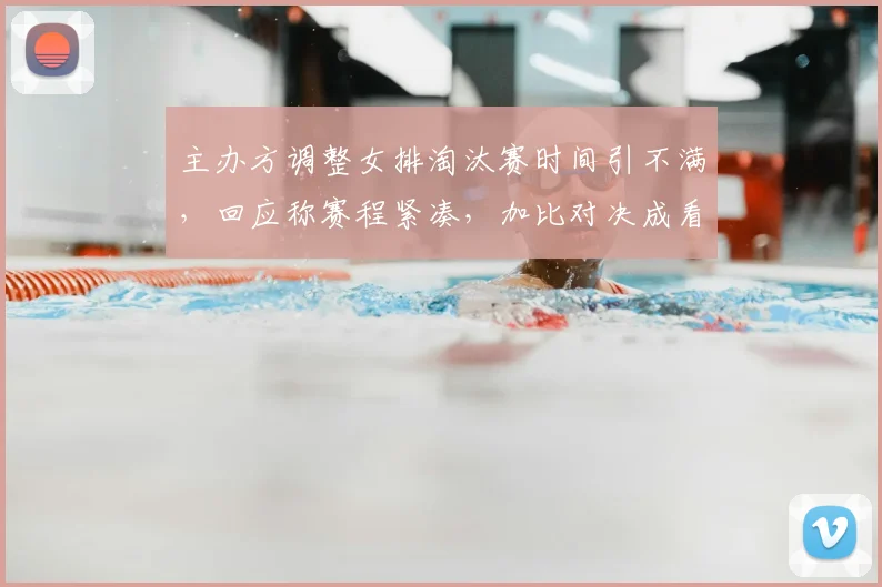 主办方调整女排淘汰赛时间引不满，回应称赛程紧凑，加比对决成看点