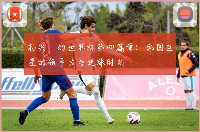 孙兴慜的世界杯第四篇章：韩国巨星的领导力与进球时刻