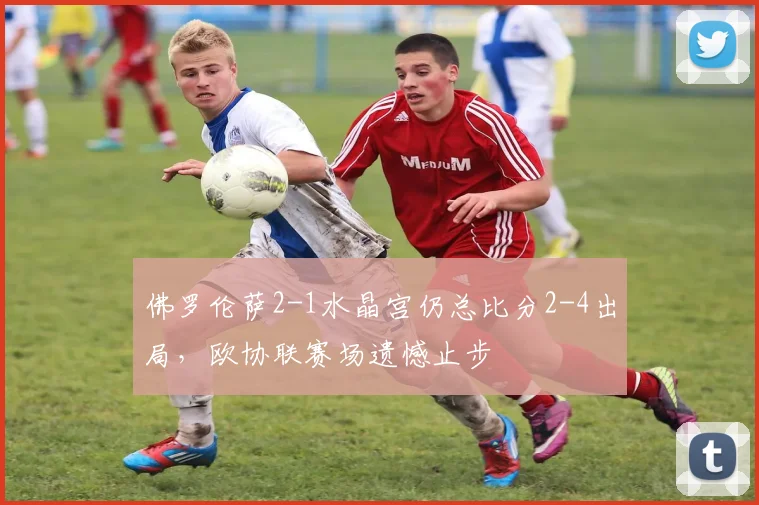 佛罗伦萨2-1水晶宫仍总比分2-4出局，欧协联赛场遗憾止步