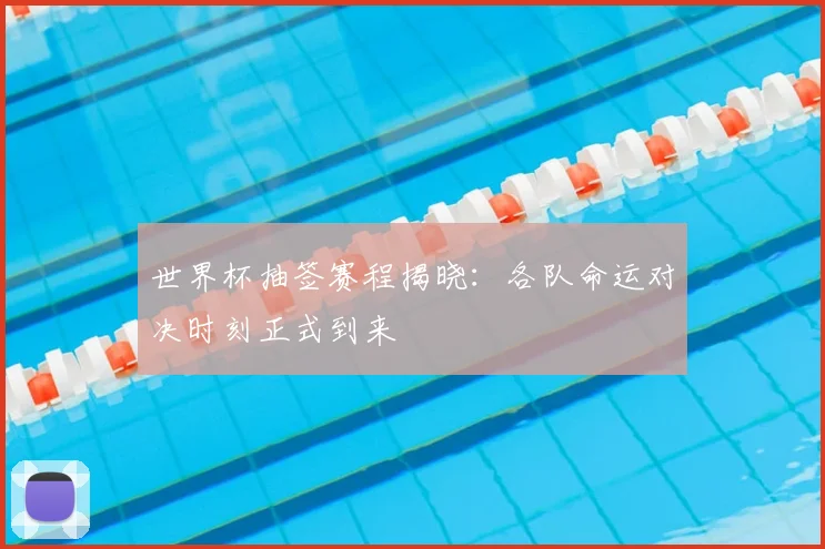 世界杯抽签赛程揭晓：各队命运对决时刻正式到来