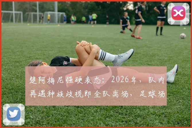 楚阿梅尼强硬表态：2026年，队内再遇种族歧视即全队离场，足球场需要零容忍