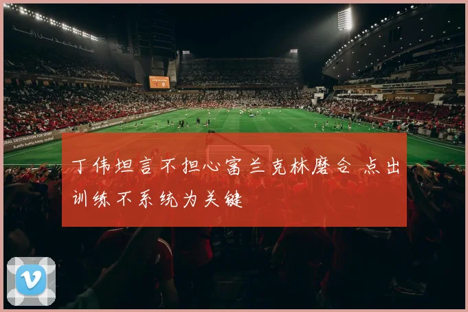 丁伟坦言不担心富兰克林磨合 点出训练不系统为关键