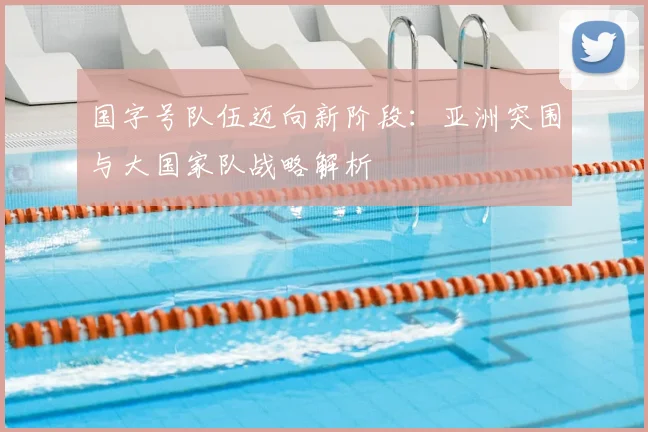 国字号队伍迈向新阶段：亚洲突围与大国家队战略解析