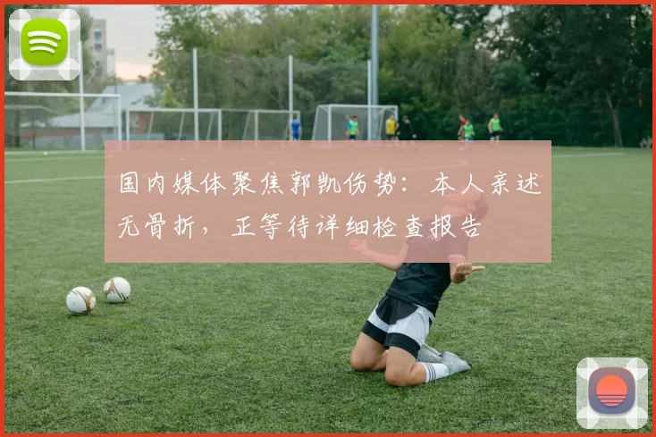 国内媒体聚焦郭凯伤势：本人亲述无骨折，正等待详细检查报告