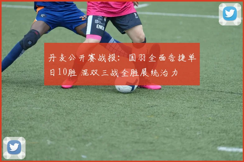 丹麦公开赛战报：国羽全面告捷单日10胜 混双三战全胜展统治力