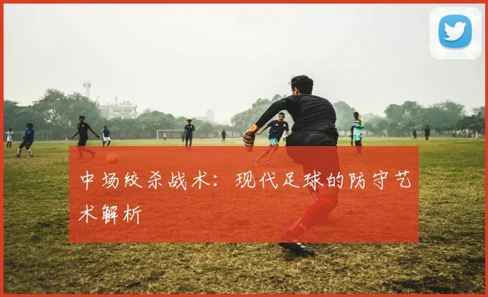 中场绞杀战术:现代足球的防守艺术解析
