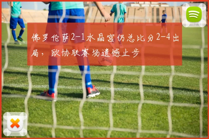 佛罗伦萨2-1水晶宫仍总比分2-4出局，欧协联赛场遗憾止步