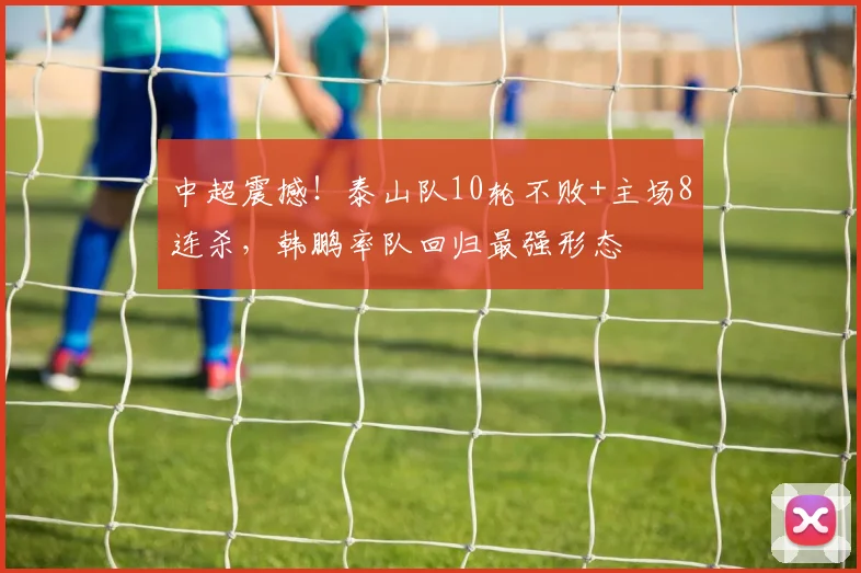 中超震撼！泰山队10轮不败+主场8连杀，韩鹏率队回归最强形态