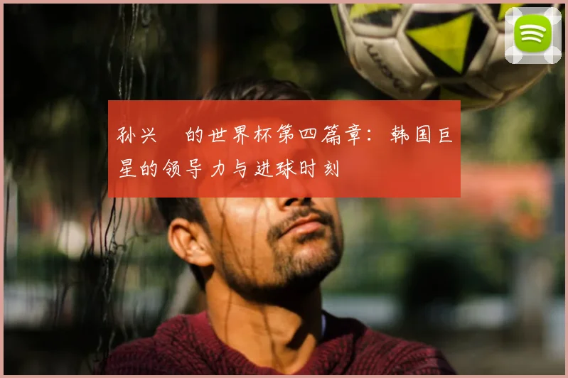 孙兴慜的世界杯第四篇章：韩国巨星的领导力与进球时刻