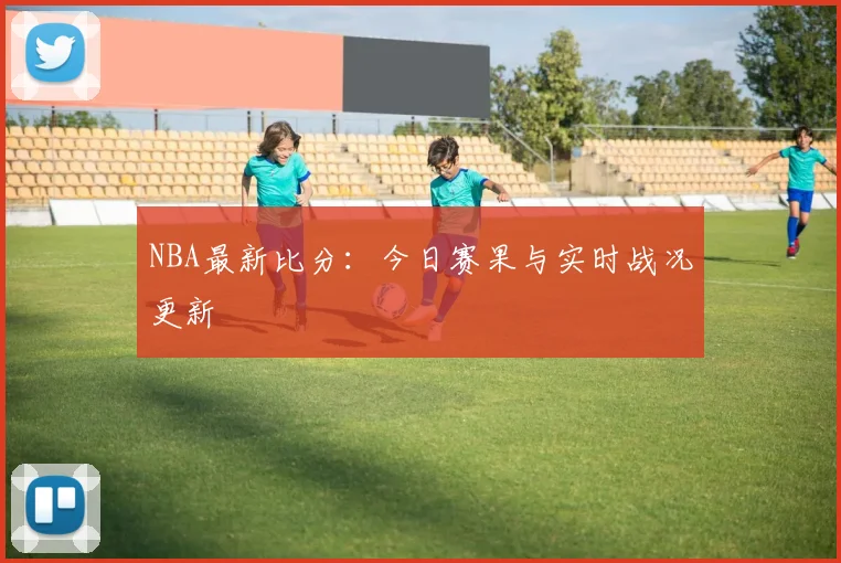 NBA最新比分：今日赛果与实时战况更新