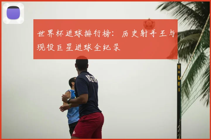 世界杯进球排行榜:历史射手王与现役巨星进球全纪录