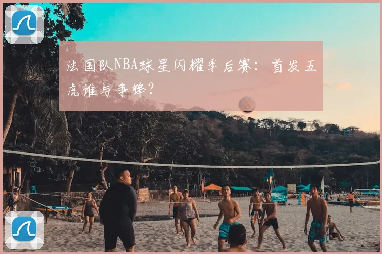 法国队NBA球星闪耀季后赛:首发五虎谁与争锋?