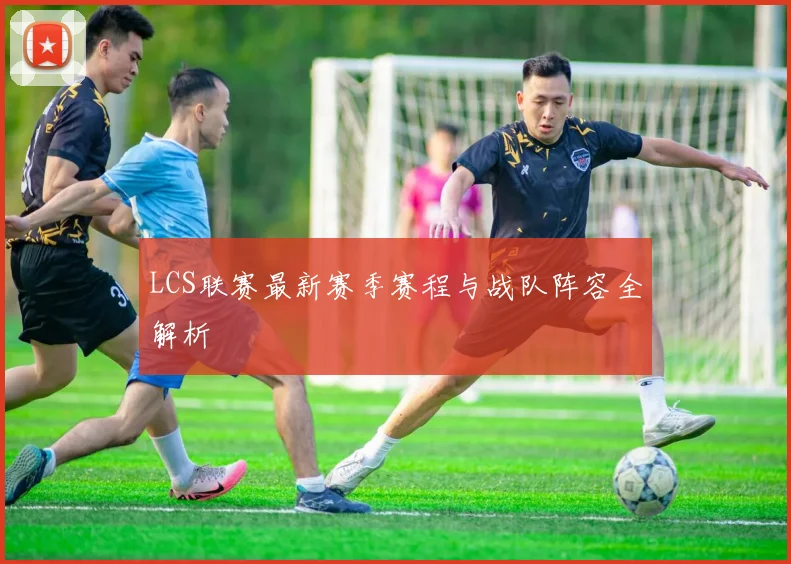 LCS联赛最新赛季赛程与战队阵容全解析